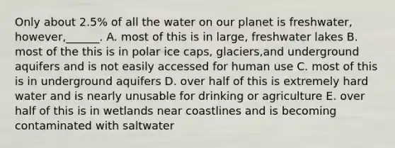 Only about 2.5% of all the water on our planet is freshwater, however,______. A. most of this is in large, freshwater lakes B. most of the this is in polar ice caps, glaciers,and underground aquifers and is not easily accessed for human use C. most of this is in underground aquifers D. over half of this is extremely hard water and is nearly unusable for drinking or agriculture E. over half of this is in wetlands near coastlines and is becoming contaminated with saltwater