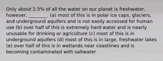 Only about 2.5% of all the water on our planet is freshwater, however, ________. (a) most of this is in polar ice caps, glaciers, and underground aquifers and is not easily accessed for human use (b) over half of this is extremely hard water and is nearly unusable for drinking or agriculture (c) most of this is in underground aquifers (d) most of this is in large, freshwater lakes (e) over half of this is in wetlands near coastlines and is becoming contaminated with saltwater