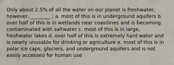 Only about 2.5% of all the water on our planet is freshwater, however, ________.: a. most of this is in underground aquifers b. over half of this is in wetlands near coastlines and is becoming contaminated with saltwater c. most of this is in large, freshwater lakes d. over half of this is extremely hard water and is nearly unusable for drinking or agriculture e. most of this is in polar ice caps, glaciers, and underground aquifers and is not easily accessed for human use