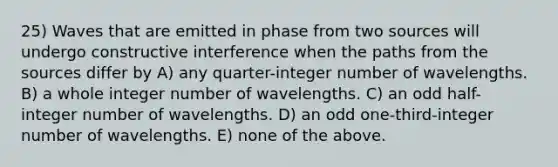 25) Waves that are emitted in phase from two sources will undergo constructive interference when the paths from the sources differ by A) any quarter-integer number of wavelengths. B) a whole integer number of wavelengths. C) an odd half-integer number of wavelengths. D) an odd one-third-integer number of wavelengths. E) none of the above.