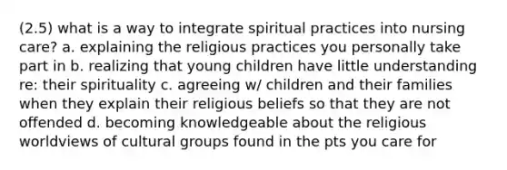 (2.5) what is a way to integrate spiritual practices into nursing care? a. explaining the religious practices you personally take part in b. realizing that young children have little understanding re: their spirituality c. agreeing w/ children and their families when they explain their religious beliefs so that they are not offended d. becoming knowledgeable about the religious worldviews of cultural groups found in the pts you care for