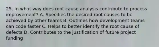 25. In what way does root cause analysis contribute to process improvement? A. Specifies the desired root causes to be achieved by other teams B. Outlines how development teams can code faster C. Helps to better identify the root cause of defects D. Contributes to the justification of future project funding