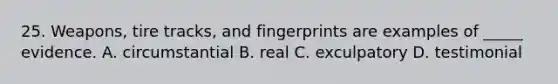 25. Weapons, tire tracks, and fingerprints are examples of _____ evidence. A. circumstantial B. real C. exculpatory D. testimonial