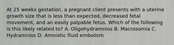 At 25 weeks gestation, a pregnant client presents with a uterine growth size that is less than expected, decreased fetal movement, and an easily palpable fetus. Which of the following is this likely related to? A. Oligohydramnios B. Macrosomia C. Hydramnios D. Amniotic fluid embolism