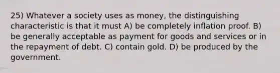 25) Whatever a society uses as money, the distinguishing characteristic is that it must A) be completely inflation proof. B) be generally acceptable as payment for goods and services or in the repayment of debt. C) contain gold. D) be produced by the government.