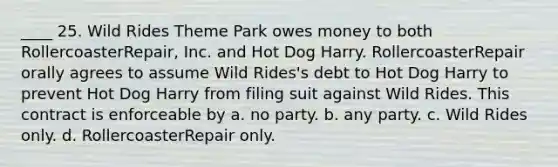 ____ 25. Wild Rides Theme Park owes money to both RollercoasterRepair, Inc. and Hot Dog Harry. RollercoasterRepair orally agrees to assume Wild Rides's debt to Hot Dog Harry to prevent Hot Dog Harry from filing suit against Wild Rides. This contract is enforceable by a. no party. b. any party. c. Wild Rides only. d. RollercoasterRepair only.