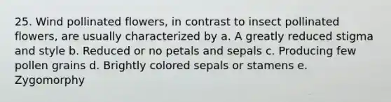 25. Wind pollinated flowers, in contrast to insect pollinated flowers, are usually characterized by a. A greatly reduced stigma and style b. Reduced or no petals and sepals c. Producing few pollen grains d. Brightly colored sepals or stamens e. Zygomorphy