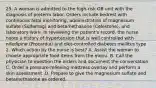 25. A woman is admitted to the high-risk OB unit with the diagnosis of preterm labor. Orders include bedrest with continuous fetal monitoring, administration of magnesium sulfate (Sulfamag) and betamethasone (Celestone), and laboratory work. In reviewing the patient's record, the nurse notes a history of hypertension that is well controlled with nifedipine (Procardia) and diet-controlled diabetes mellitus type 2. Which action by the nurse is best? A. Assist the woman to choose appropriate food items from the menu. B. Call the physician to question the orders and document the conversation. C. Order a pressure-relieving mattress overlay and perform a skin assessment. D. Prepare to give the magnesium sulfate and betamethasone as ordered.