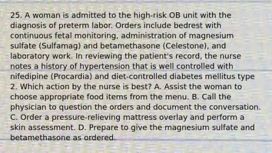 25. A woman is admitted to the high-risk OB unit with the diagnosis of preterm labor. Orders include bedrest with continuous fetal monitoring, administration of magnesium sulfate (Sulfamag) and betamethasone (Celestone), and laboratory work. In reviewing the patient's record, the nurse notes a history of hypertension that is well controlled with nifedipine (Procardia) and diet-controlled diabetes mellitus type 2. Which action by the nurse is best? A. Assist the woman to choose appropriate food items from the menu. B. Call the physician to question the orders and document the conversation. C. Order a pressure-relieving mattress overlay and perform a skin assessment. D. Prepare to give the magnesium sulfate and betamethasone as ordered.