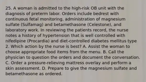 25. A woman is admitted to the high-risk OB unit with the diagnosis of preterm labor. Orders include bedrest with continuous fetal monitoring, administration of magnesium sulfate (Sulfamag) and betamethasone (Celestone), and laboratory work. In reviewing the patients record, the nurse notes a history of hypertension that is well controlled with nifedipine (Procardia) and diet-controlled diabetes mellitus type 2. Which action by the nurse is best? A. Assist the woman to choose appropriate food items from the menu. B. Call the physician to question the orders and document the conversation. C. Order a pressure-relieving mattress overlay and perform a skin assessment. D. Prepare to give the magnesium sulfate and betamethasone as ordered.