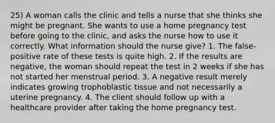 25) A woman calls the clinic and tells a nurse that she thinks she might be pregnant. She wants to use a home pregnancy test before going to the clinic, and asks the nurse how to use it correctly. What information should the nurse give? 1. The false-positive rate of these tests is quite high. 2. If the results are negative, the woman should repeat the test in 2 weeks if she has not started her menstrual period. 3. A negative result merely indicates growing trophoblastic tissue and not necessarily a uterine pregnancy. 4. The client should follow up with a healthcare provider after taking the home pregnancy test.