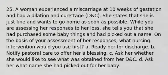 25. A woman experienced a miscarriage at 10 weeks of gestation and had a dilation and curettage (D&C). She states that she is just fine and wants to go home as soon as possible. While you are assessing her responses to her loss, she tells you that she had purchased some baby things and had picked out a name. On the basis of your assessment of her responses, what nursing intervention would you use first? a. Ready her for discharge. b. Notify pastoral care to offer her a blessing. c. Ask her whether she would like to see what was obtained from her D&C. d. Ask her what name she had picked out for her baby.