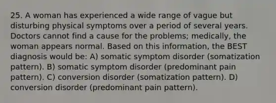 25. A woman has experienced a wide range of vague but disturbing physical symptoms over a period of several years. Doctors cannot find a cause for the problems; medically, the woman appears normal. Based on this information, the BEST diagnosis would be: A) somatic symptom disorder (somatization pattern). B) somatic symptom disorder (predominant pain pattern). C) conversion disorder (somatization pattern). D) conversion disorder (predominant pain pattern).