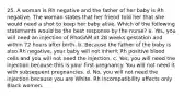 25. A woman is Rh negative and the father of her baby is Rh negative. The woman states that her friend told her that she would need a shot to keep her baby alive. Which of the following statements would be the best response by the nurse? a. Yes, you will need an injection of RhoGAM at 28 weeks gestation and within 72 hours after birth. b. Because the father of the baby is also Rh negative, your baby will not inherit Rh positive blood cells and you will not need the injection. c. Yes, you will need the injection because this is your first pregnancy. You will not need it with subsequent pregnancies. d. No, you will not need the injection because you are White. Rh incompatibility affects only Black women.