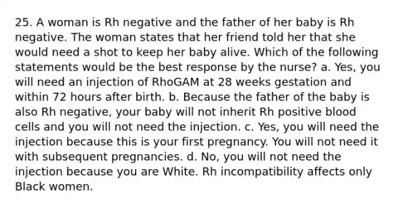 25. A woman is Rh negative and the father of her baby is Rh negative. The woman states that her friend told her that she would need a shot to keep her baby alive. Which of the following statements would be the best response by the nurse? a. Yes, you will need an injection of RhoGAM at 28 weeks gestation and within 72 hours after birth. b. Because the father of the baby is also Rh negative, your baby will not inherit Rh positive blood cells and you will not need the injection. c. Yes, you will need the injection because this is your first pregnancy. You will not need it with subsequent pregnancies. d. No, you will not need the injection because you are White. Rh incompatibility affects only Black women.