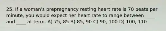 25. If a woman's prepregnancy resting heart rate is 70 beats per minute, you would expect her heart rate to range between ____ and ____ at term. A) 75, 85 B) 85, 90 C) 90, 100 D) 100, 110