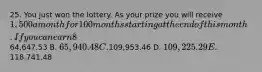 25. You just won the lottery. As your prize you will receive 1,500 a month for 100 months starting at the end of this month. If you can earn 8%APR, compounded monthly, how much is the prize worth to you today? A.64,647.53 B. 65,940.48 C.109,953.46 D. 109,225.29 E.118,741.48