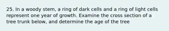 25. In a woody stem, a ring of dark cells and a ring of light cells represent one year of growth. Examine the cross section of a tree trunk below, and determine the age of the tree