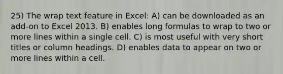 25) The wrap text feature in Excel: A) can be downloaded as an add-on to Excel 2013. B) enables long formulas to wrap to two or more lines within a single cell. C) is most useful with very short titles or column headings. D) enables data to appear on two or more lines within a cell.