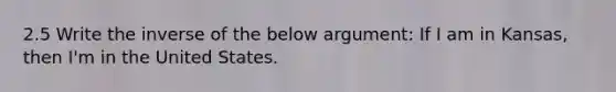 2.5 Write the inverse of the below argument: If I am in Kansas, then I'm in the United States.