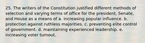 25. The writers of the Constitution justified different methods of selection and varying terms of office for the president, Senate, and House as a means of a. increasing popular influence. b. protection against ruthless majorities. c. preventing elite control of government. d. maintaining experienced leadership. e. increasing voter turnout.