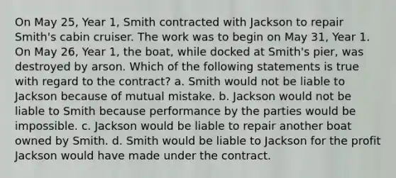 On May 25, Year 1, Smith contracted with Jackson to repair Smith's cabin cruiser. The work was to begin on May 31, Year 1. On May 26, Year 1, the boat, while docked at Smith's pier, was destroyed by arson. Which of the following statements is true with regard to the contract? a. Smith would not be liable to Jackson because of mutual mistake. b. Jackson would not be liable to Smith because performance by the parties would be impossible. c. Jackson would be liable to repair another boat owned by Smith. d. Smith would be liable to Jackson for the profit Jackson would have made under the contract.