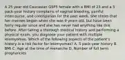 A 25 year old Caucasian G5P5 female with a BMI of 23 and a 5 pack-year history complains of vaginal bleeding, painful intercourse, and constipation for the past week. She states that her menses began when she was 9 years old, but have been fairly regular since and she has never had anything like this before. After taking a thorough medical history and performing a physical exam, you diagnose your patient with multiple leiomyomas. Which of the following aspects of the patient's history is a risk factor for leiomyomas? A. 5 pack-year history B. BMI C. Age at the time of menarche D. Number of full term pregnancies