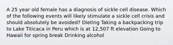 A 25 year old female has a diagnosis of sickle cell disease. Which of the following events will likely stimulate a sickle cell crisis and should absolutely be avoided? Dieting Taking a backpacking trip to Lake Titicaca in Peru which is at 12,507 ft elevation Going to Hawaii for spring break Drinking alcohol