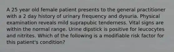 A 25 year old female patient presents to the general practitioner with a 2 day history of urinary frequency and dysuria. Physical examination reveals mild suprapubic tenderness. Vital signs are within the normal range. Urine dipstick is positive for leucocytes and nitrites. Which of the following is a modifiable risk factor for this patient's condition?