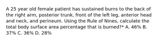 A 25 year old female patient has sustained burns to the back of the right arm, posterior trunk, front of the left leg, anterior head and neck, and perineum. Using the Rule of Nines, calculate the total body surface area percentage that is burned?* A. 46% B. 37% C. 36% D. 28%