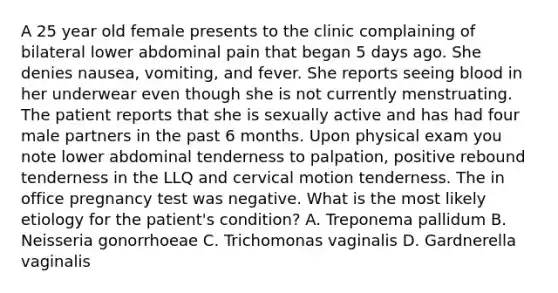 A 25 year old female presents to the clinic complaining of bilateral lower abdominal pain that began 5 days ago. She denies nausea, vomiting, and fever. She reports seeing blood in her underwear even though she is not currently menstruating. The patient reports that she is sexually active and has had four male partners in the past 6 months. Upon physical exam you note lower abdominal tenderness to palpation, positive rebound tenderness in the LLQ and cervical motion tenderness. The in office pregnancy test was negative. What is the most likely etiology for the patient's condition? A. Treponema pallidum B. Neisseria gonorrhoeae C. Trichomonas vaginalis D. Gardnerella vaginalis