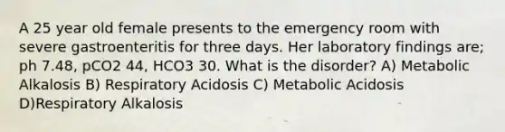 A 25 year old female presents to the emergency room with severe gastroenteritis for three days. Her laboratory findings are; ph 7.48, pCO2 44, HCO3 30. What is the disorder? A) Metabolic Alkalosis B) Respiratory Acidosis C) Metabolic Acidosis D)Respiratory Alkalosis