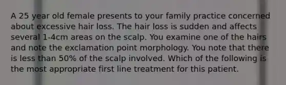 A 25 year old female presents to your family practice concerned about excessive hair loss. The hair loss is sudden and affects several 1-4cm areas on the scalp. You examine one of the hairs and note the exclamation point morphology. You note that there is less than 50% of the scalp involved. Which of the following is the most appropriate first line treatment for this patient.