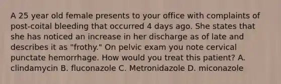 A 25 year old female presents to your office with complaints of post-coital bleeding that occurred 4 days ago. She states that she has noticed an increase in her discharge as of late and describes it as "frothy." On pelvic exam you note cervical punctate hemorrhage. How would you treat this patient? A. clindamycin B. fluconazole C. Metronidazole D. miconazole