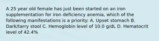 A 25 year old female has just been started on an iron supplementation for iron deficiency anemia, which of the following manifestations is a priority: A. Upset stomach B. Dark/tarry stool C. Hemoglobin level of 10.0 g/dL D. Hematocrit level of 42.4%