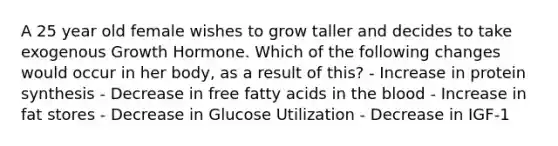 A 25 year old female wishes to grow taller and decides to take exogenous Growth Hormone. Which of the following changes would occur in her body, as a result of this? - Increase in protein synthesis - Decrease in free fatty acids in the blood - Increase in fat stores - Decrease in Glucose Utilization - Decrease in IGF-1