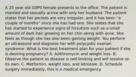 A 25 year old G0P0 female presents to the office. The patient is married and sexually active with only her husband. The patient states that her periods are very irregular, and it has been "a couple of months" since she has had one. She states that she has started to experience signs of hirsutism such as a small amount of dark hair growing on her chin along with acne. She feels as though she has also been gaining weight. You perform an ultrasound and diagnose her with polycystic ovarian syndrome. What is the best treatment plan for your patient if she is desiring pregnancy? A. Azithromycin and weight loss. B. Observe the patient as disease is self-limiting and will resolve on its own. C. Metformin, weight loss, and letrozole. D. Schedule surgery immediately, this is a medical emergency.