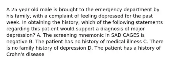 A 25 year old male is brought to the emergency department by his family, with a complaint of feeling depressed for the past week. In obtaining the history, which of the following statements regarding this patient would support a diagnosis of major depression? A. The screening mnemonic in SAD CAGES is negative B. The patient has no history of medical illness C. There is no family history of depression D. The patient has a history of Crohn's disease