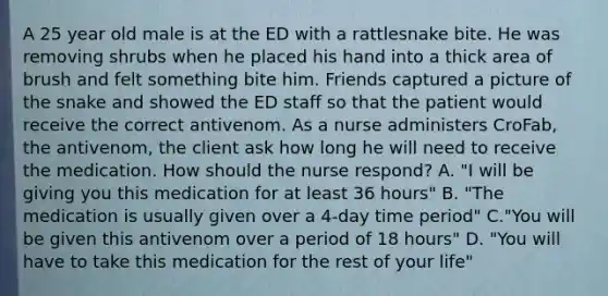 A 25 year old male is at the ED with a rattlesnake bite. He was removing shrubs when he placed his hand into a thick area of brush and felt something bite him. Friends captured a picture of the snake and showed the ED staff so that the patient would receive the correct antivenom. As a nurse administers CroFab, the antivenom, the client ask how long he will need to receive the medication. How should the nurse respond? A. "I will be giving you this medication for at least 36 hours" B. "The medication is usually given over a 4-day time period" C."You will be given this antivenom over a period of 18 hours" D. "You will have to take this medication for the rest of your life"