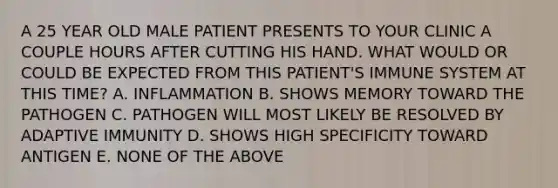 A 25 YEAR OLD MALE PATIENT PRESENTS TO YOUR CLINIC A COUPLE HOURS AFTER CUTTING HIS HAND. WHAT WOULD OR COULD BE EXPECTED FROM THIS PATIENT'S IMMUNE SYSTEM AT THIS TIME? A. INFLAMMATION B. SHOWS MEMORY TOWARD THE PATHOGEN C. PATHOGEN WILL MOST LIKELY BE RESOLVED BY ADAPTIVE IMMUNITY D. SHOWS HIGH SPECIFICITY TOWARD ANTIGEN E. NONE OF THE ABOVE