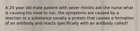 A 25 year old male patient with sever rhinitis ask the nurse what is causing his nose to run, the symptoms are caused by a reaction to a substance usually a protein that causes a formation of an antibody and reacts specifically with an antibody called?