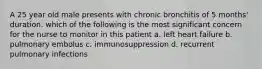 A 25 year old male presents with chronic bronchitis of 5 months' duration. which of the following is the most significant concern for the nurse to monitor in this patient a. left heart failure b. pulmonary embolus c. immunosuppression d. recurrent pulmonary infections