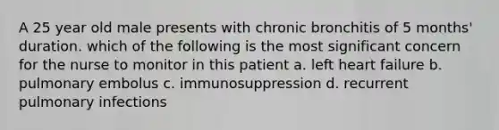 A 25 year old male presents with chronic bronchitis of 5 months' duration. which of the following is the most significant concern for the nurse to monitor in this patient a. left heart failure b. pulmonary embolus c. immunosuppression d. recurrent pulmonary infections