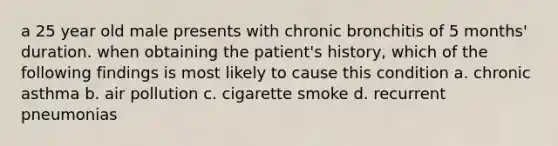 a 25 year old male presents with chronic bronchitis of 5 months' duration. when obtaining the patient's history, which of the following findings is most likely to cause this condition a. chronic asthma b. air pollution c. cigarette smoke d. recurrent pneumonias