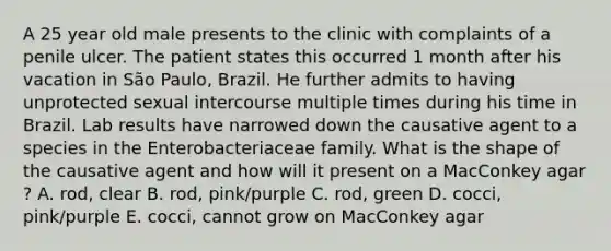 A 25 year old male presents to the clinic with complaints of a penile ulcer. The patient states this occurred 1 month after his vacation in São Paulo, Brazil. He further admits to having unprotected sexual intercourse multiple times during his time in Brazil. Lab results have narrowed down the causative agent to a species in the Enterobacteriaceae family. What is the shape of the causative agent and how will it present on a MacConkey agar ? A. rod, clear B. rod, pink/purple C. rod, green D. cocci, pink/purple E. cocci, cannot grow on MacConkey agar