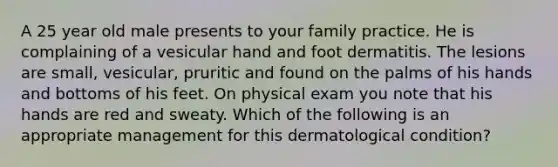 A 25 year old male presents to your family practice. He is complaining of a vesicular hand and foot dermatitis. The lesions are small, vesicular, pruritic and found on the palms of his hands and bottoms of his feet. On physical exam you note that his hands are red and sweaty. Which of the following is an appropriate management for this dermatological condition?