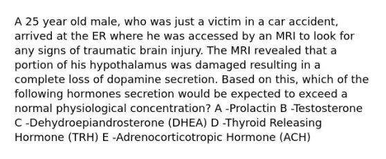 A 25 year old male, who was just a victim in a car accident, arrived at the ER where he was accessed by an MRI to look for any signs of traumatic brain injury. The MRI revealed that a portion of his hypothalamus was damaged resulting in a complete loss of dopamine secretion. Based on this, which of the following hormones secretion would be expected to exceed a normal physiological concentration? A -Prolactin B -Testosterone C -Dehydroepiandrosterone (DHEA) D -Thyroid Releasing Hormone (TRH) E -Adrenocorticotropic Hormone (ACH)