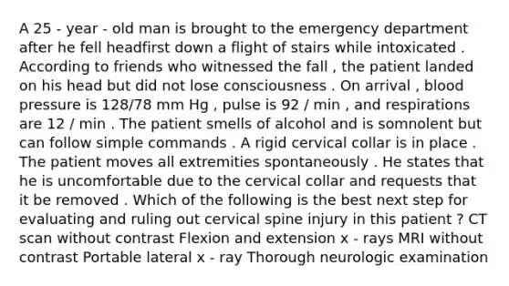 A 25 - year - old man is brought to the emergency department after he fell headfirst down a flight of stairs while intoxicated . According to friends who witnessed the fall , the patient landed on his head but did not lose consciousness . On arrival , blood pressure is 128/78 mm Hg , pulse is 92 / min , and respirations are 12 / min . The patient smells of alcohol and is somnolent but can follow simple commands . A rigid cervical collar is in place . The patient moves all extremities spontaneously . He states that he is uncomfortable due to the cervical collar and requests that it be removed . Which of the following is the best next step for evaluating and ruling out cervical spine injury in this patient ? CT scan without contrast Flexion and extension x - rays MRI without contrast Portable lateral x - ray Thorough neurologic examination