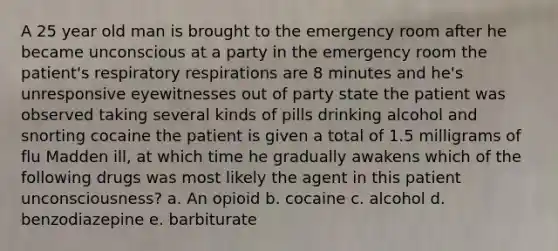 A 25 year old man is brought to the emergency room after he became unconscious at a party in the emergency room the patient's respiratory respirations are 8 minutes and he's unresponsive eyewitnesses out of party state the patient was observed taking several kinds of pills drinking alcohol and snorting cocaine the patient is given a total of 1.5 milligrams of flu Madden ill, at which time he gradually awakens which of the following drugs was most likely the agent in this patient unconsciousness? a. An opioid b. cocaine c. alcohol d. benzodiazepine e. barbiturate