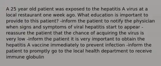 A 25 year old patient was exposed to the hepatitis A virus at a local restaurant one week ago. What education is important to provide to this patient? -inform the patient to notify the physician when signs and symptoms of viral hepatitis start to appear -reassure the patient that the chance of acquiring the virus is very low -inform the patient it is very important to obtain the hepatitis A vaccine immediately to prevent infection -inform the patient to promptly go to the local health department to receive immune globulin